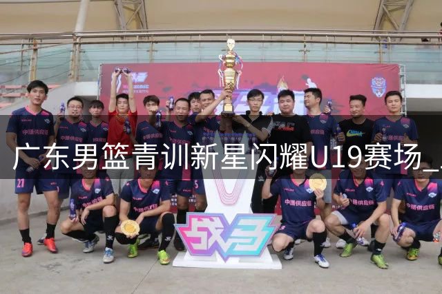 广东男篮青训新星闪耀U19赛场 王洪泽32+17+5展接班潜力